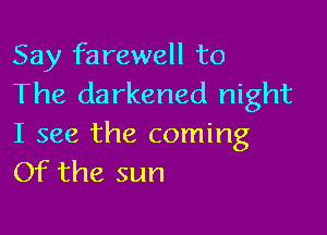 Say farewell to
The darkened night

I see the coming
Of the sun