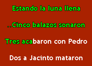 Estando la luna llena

..Cinco balazos sonaron

Tres acabaron con Pedro

Dos a Jacinto mataron