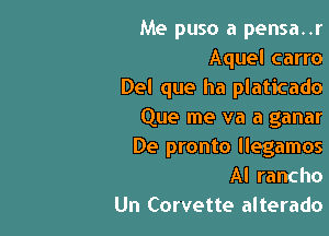 Me puso a pensa..r
Aquel carro
Del que ha platicado

Que me va a ganar
De pronto llegamos
Al rancho

Un Corvette alterado