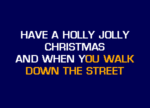 HAVE A HOLLY JOLLY
CHRISTMAS
AND WHEN YOU WALK
DOWN THE STREET