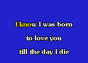 I know I was born

to love you

till the day I die