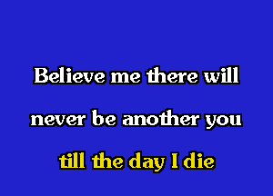 Believe me there will

never be another you

till the day I die