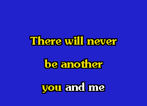 There will never

be another

you and me