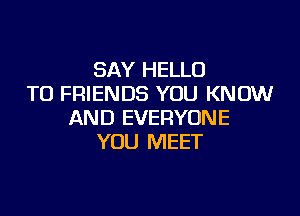 SAY HELLO
TO FRIENDS YOU KNOW

AND EVERYONE
YOU MEET