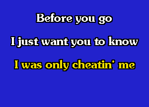 Before you go
I just want you to know

I was only cheatin' me