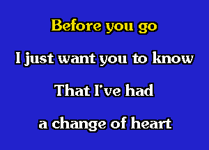 Before you go
Ijust want you to know
That I've had

a change of heart