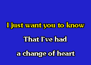 Ijust want you to know
That I've had

a change of heart