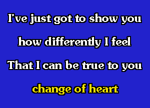 I've just got to show you

how differently I feel
That I can be true to you

change of heart
