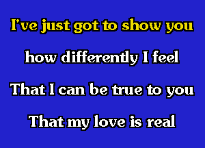 I've just got to show you

how differently I feel
That I can be true to you

That my love is real