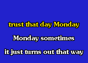 trust that day Monday
Monday sometimes

it just turns out that way