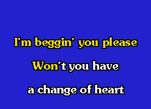 I'm beggin' you please

Won't you have

a change of heart