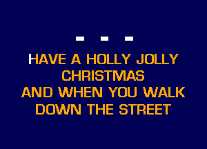 HAVE A HOLLY JOLLY
CHRISTMAS
AND WHEN YOU WALK

DOWN THE STREET