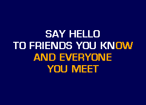 SAY HELLO
TO FRIENDS YOU KNOW

AND EVERYONE
YOU MEET