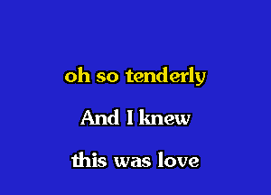 oh so tenderly

And I knew

this was love