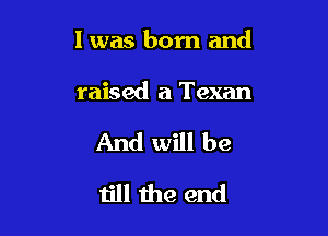 I was born and

raised a Texan
And will be
till the end