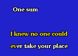 I knew no one could

ever take your place