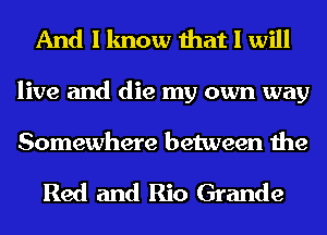 And I know that I will
live and die my own way

Somewhere between the

Red and Rio Grande