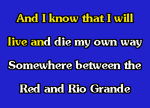 And I know that I will
live and die my own way

Somewhere between the

Red and Rio Grande