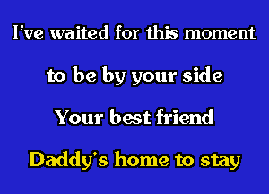 I've waited for this moment
to be by your side
Your best friend

Daddy's home to stay