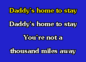 Daddy's home to stay
Daddy's home to stay
You're not a

thousand miles away