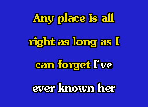 Any place is all

right as long as I
can forget I've

ever known her