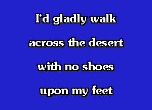 I'd gladly walk

across the desert

wiih no shoes

upon my feet