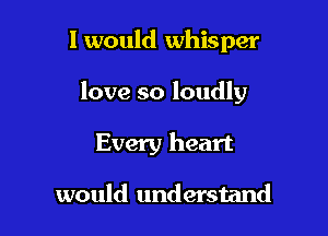 I would whisper

love so loudly

Every heart

would understand
