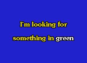 I'm looking for

something in green