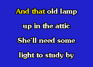 And mat old lamp
up in the attic
She'll need some

light to study by