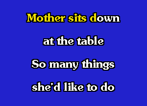 Mother sits down

at the table

50 many things

she'd like to do