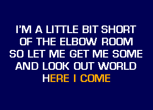 I'M A LITTLE BIT SHORT
OF THE ELBOW ROOM
SO LET ME GET ME SOME
AND LOOK OUT WORLD
HERE I COME