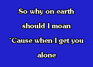 So why on earth

should I moan

'Cause when I get you

alone