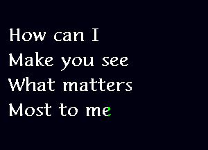 How can I
Make you see

What matters
Most to me