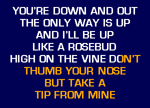 YOU'RE DOWN AND OUT
THE ONLY WAY IS UP
AND I'LL BE UP
LIKE A ROSEBUD
HIGH ON THE VINE DON'T
THUMB YOUR NOSE
BUT TAKE A
TIP FROM MINE