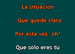 La situaci6n

..Que quede claro

Por esta vez, oh!

Que s6lo eres tL'I