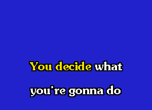 You decide what

you're gonna do