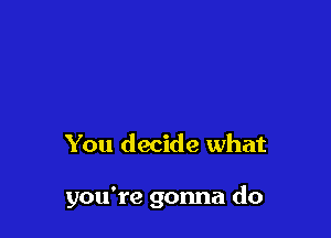 You decide what

you're gonna do
