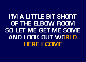 I'M A LITTLE BIT SHORT
OF THE ELBOW ROOM
SO LET ME GET ME SOME
AND LOOK OUT WORLD
HERE I COME