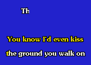 You know I'd even kiss

the ground you walk on