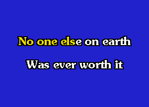 No one else on earth

Was ever worth it