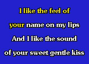 I like the feel of
your name on my lips
And I like the sound

of your sweet gentle kiss