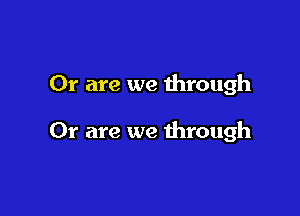 Or are we through

Or are we through