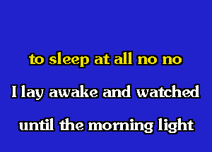 to sleep at all no no
I lay awake and watched

until the morning light