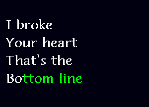 I broke
Your heart

That's the
Bottom line