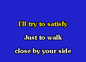 I'll try to satisfy

Just to walk

close by your side