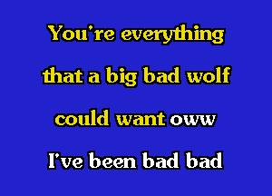You're everything
that a big bad wolf

could want oww

I've been bad bad