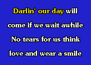 Darlin' our day will
come if we wait awhile
No tears for us think

love and wear a smile