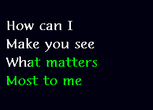 How can I
Make you see

What matters
Most to me