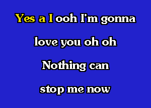 Yes a l ooh I'm gonna

love you oh oh

Nothing can

stop me now