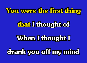 You were the first thing

that I thought of
When I thought I

drank you off my mind